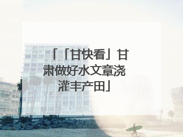「甘快看」甘肃做好水文章浇灌丰产田
