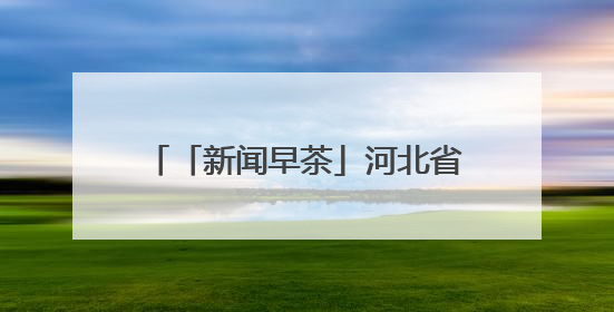 「新闻早茶」河北省高考志愿填报智能参考系统11日起开放体验，还有这些热点……