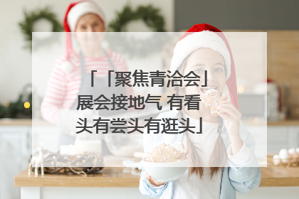 「聚焦青洽会」展会接地气 有看头有尝头有逛头