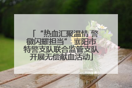 “热血汇聚温情 警徽闪耀担当” 襄阳市特警支队联合监管支队开展无偿献血活动