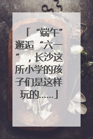 “端午”邂逅“六一”，长沙这所小学的孩子们是这样玩的……