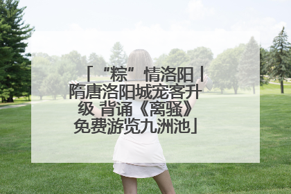 “粽”情洛阳丨隋唐洛阳城宠客升级 背诵《离骚》免费游览九洲池