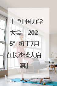 “中国力学大会—2025”将于7月在长沙盛大启幕