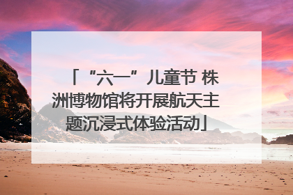 “六一”儿童节 株洲博物馆将开展航天主题沉浸式体验活动