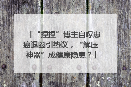 “捏捏”博主自曝患癌退圈引热议，“解压神器”成健康隐患？