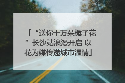“送你十万朵栀子花”长沙站浪漫开启 以花为媒传递城市温情