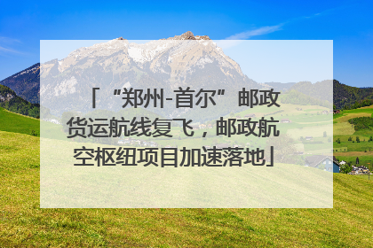 “郑州-首尔”邮政货运航线复飞，邮政航空枢纽项目加速落地