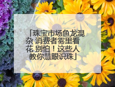 珠宝市场鱼龙混杂 消费者雾里看花 别怕！这些人教你慧眼识珠