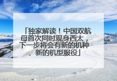 独家解读！中国双航母首次同时现身西太，下一步将会有新的机种、新的机型服役