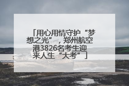 用心用情守护“梦想之光”，郑州航空港3826名考生迎来人生“大考”