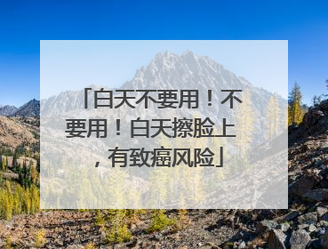 白天不要用！不要用！白天擦脸上，有致癌风险