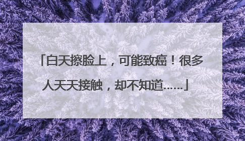 白天擦脸上，可能致癌！很多人天天接触，却不知道……