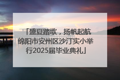 盛夏踏歌，扬帆起航 绵阳市安州区沙汀实小举行2025届毕业典礼