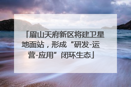 眉山天府新区将建卫星地面站，形成“研发-运营-应用”闭环生态