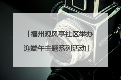 福州观风亭社区举办迎端午主题系列活动