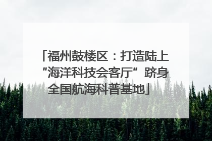 福州鼓楼区：打造陆上“海洋科技会客厅”跻身全国航海科普基地