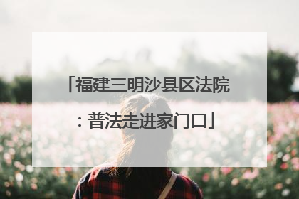 福建三明沙县区法院：普法走进家门口