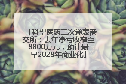 科望医药二次递表港交所：去年净亏收窄至8800万元，预计最早2028年商业化