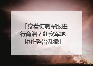 穿着仿制军服进行商演？红安军地协作整治乱象