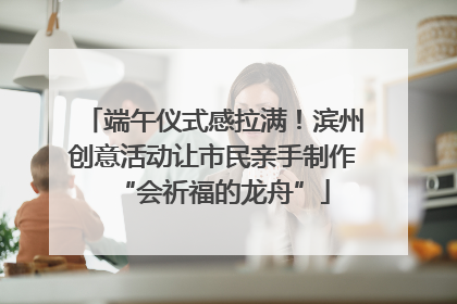 端午仪式感拉满！滨州创意活动让市民亲手制作“会祈福的龙舟”