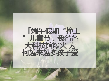 端午假期“撞上”儿童节，我省各大科技馆爆火 为何越来越多孩子爱上科技馆