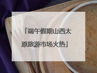 端午假期山西太原旅游市场火热