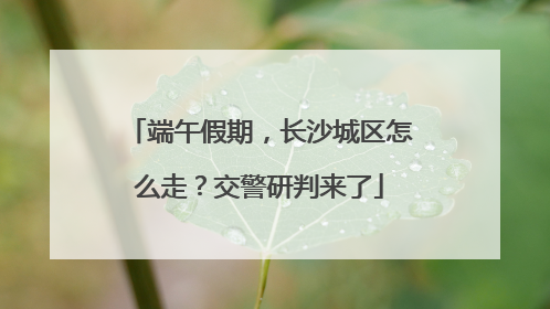 端午假期，长沙城区怎么走？交警研判来了