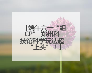 端午六一“组CP” 郑州科技馆科学玩法超“上头”！