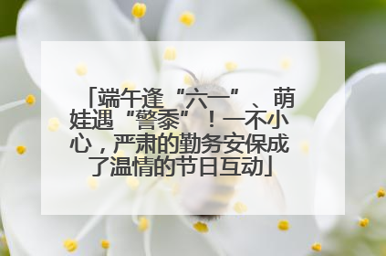 端午逢“六一”、萌娃遇“警黍”！一不小心，严肃的勤务安保成了温情的节日互动