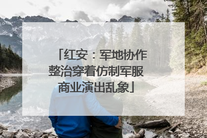 红安：军地协作整治穿着仿制军服商业演出乱象