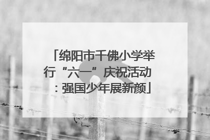 绵阳市千佛小学举行“六一”庆祝活动：强国少年展新颜