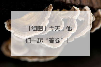 组图丨今天，他们一起“答卷”