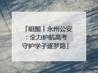 组图丨永州公安：全力护航高考 守护学子逐梦路