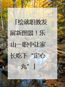 绘就职教发展新图景！乐山一职中让家长吃下“定心丸”