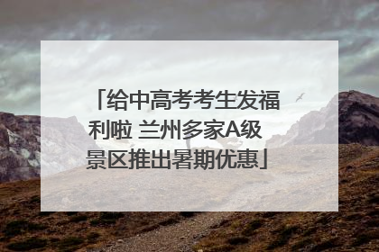 给中高考考生发福利啦 兰州多家A级景区推出暑期优惠