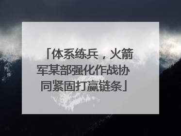 体系练兵，火箭军某部强化作战协同紧固打赢链条