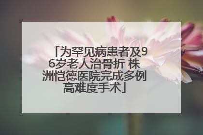 为罕见病患者及96岁老人治骨折 株洲恺德医院完成多例高难度手术