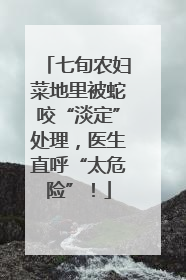 七旬农妇菜地里被蛇咬“淡定”处理，医生直呼“太危险”！