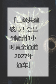 三级共建破局！会昌到赣州1小时黄金通道2027年通车