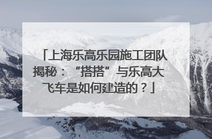上海乐高乐园施工团队揭秘：“搭搭”与乐高大飞车是如何建造的？
