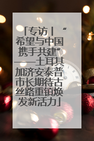 专访丨“希望与中国携手共建”——土耳其加济安泰普市长期待古丝路重镇焕发新活力