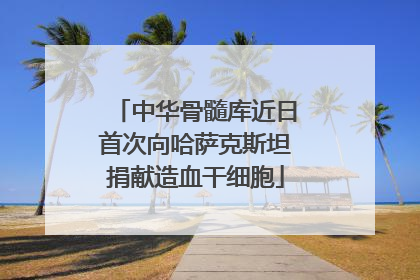 中华骨髓库近日首次向哈萨克斯坦捐献造血干细胞