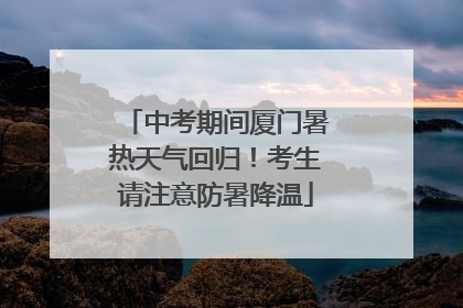 中考期间厦门暑热天气回归！考生请注意防暑降温
