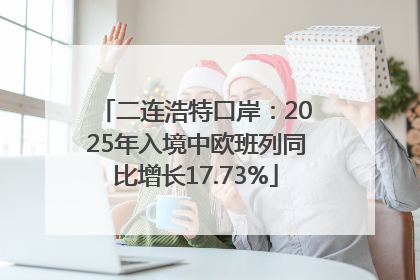 二连浩特口岸：2025年入境中欧班列同比增长17.73%
