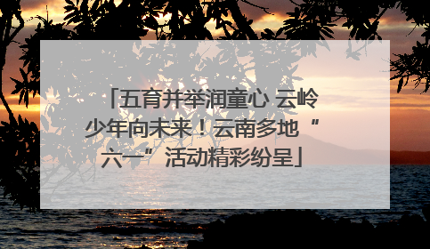五育并举润童心 云岭少年向未来！云南多地“六一”活动精彩纷呈