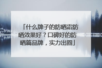 什么牌子的防晒霜防晒效果好？口碑好的防晒篇品牌，实力出圈