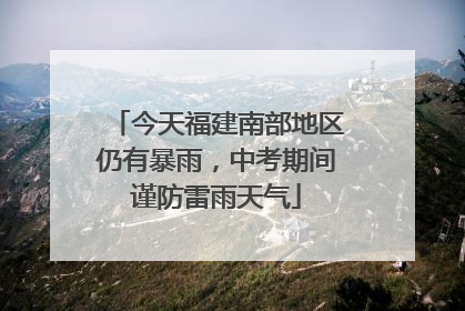 今天福建南部地区仍有暴雨，中考期间谨防雷雨天气