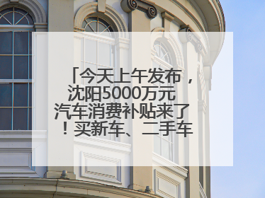 今天上午发布，沈阳5000万元汽车消费补贴来了！买新车、二手车都能领！
