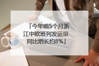今年前5个月浙江中欧班列发运量同比增长约8%