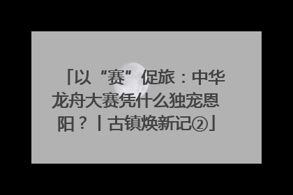 以“赛”促旅：中华龙舟大赛凭什么独宠恩阳？丨古镇焕新记②